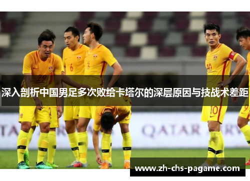 深入剖析中国男足多次败给卡塔尔的深层原因与技战术差距 深入剖析中国男足多次败给卡塔尔的深层原因与技战术差距