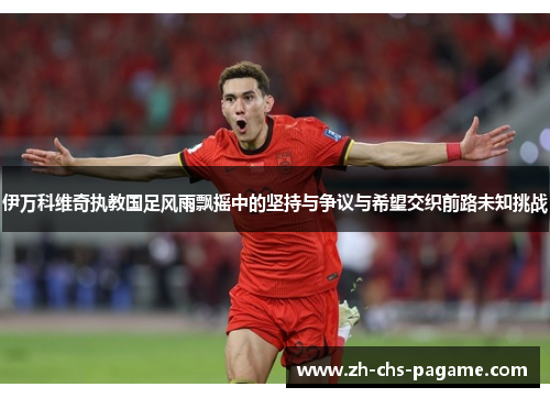 伊万科维奇执教国足风雨飘摇中的坚持与争议与希望交织前路未知挑战 伊万科维奇执教国足风雨飘摇中的坚持与争议与希望交织前路未知挑战