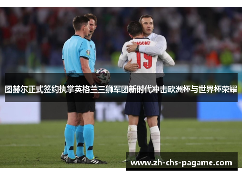 图赫尔正式签约执掌英格兰三狮军团新时代冲击欧洲杯与世界杯荣耀 图赫尔正式签约执掌英格兰三狮军团新时代冲击欧洲杯与世界杯荣耀