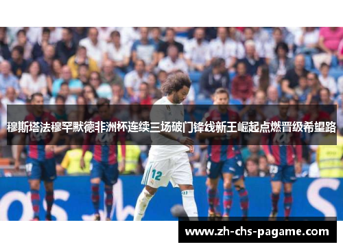 穆斯塔法穆罕默德非洲杯连续三场破门锋线新王崛起点燃晋级希望路