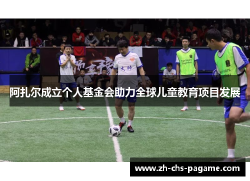 阿扎尔成立个人基金会助力全球儿童教育项目发展 阿扎尔成立个人基金会助力全球儿童教育项目发展